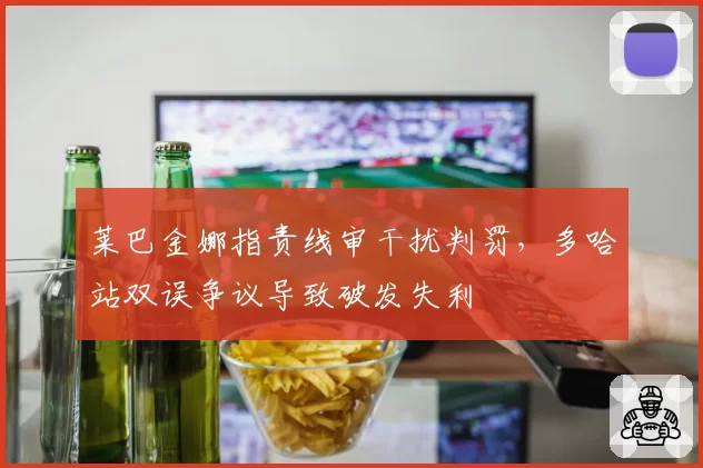 莱巴金娜指责线审干扰判罚，多哈站双误争议导致破发失利