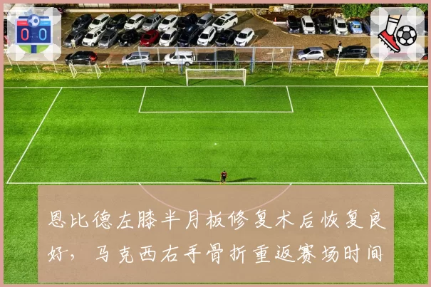 恩比德左膝半月板修复术后恢复良好，马克西右手骨折重返赛场时间落后两周