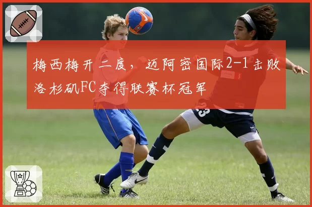 梅西梅开二度，迈阿密国际2-1击败洛杉矶FC夺得联赛杯冠军